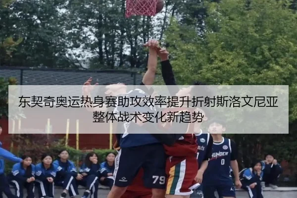 东契奇奥运热身赛助攻效率提升折射斯洛文尼亚整体战术变化新趋势