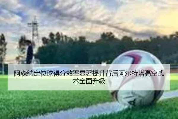 阿森纳定位球得分效率显著提升背后阿尔特塔高空战术全面升级