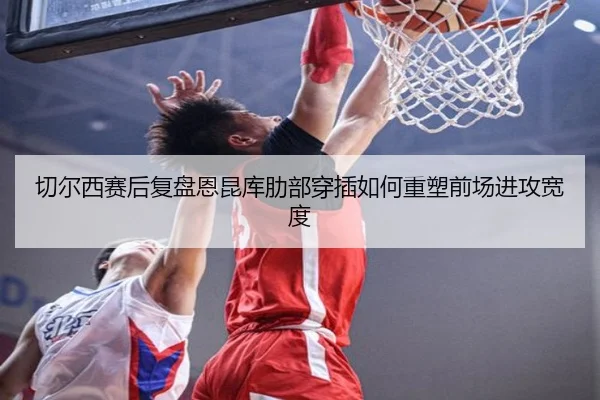 切尔西赛后复盘恩昆库肋部穿插如何重塑前场进攻宽度